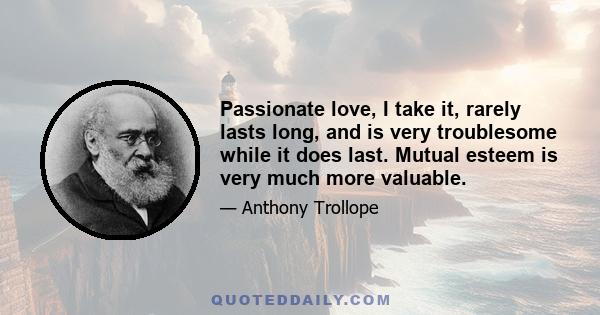 Passionate love, I take it, rarely lasts long, and is very troublesome while it does last. Mutual esteem is very much more valuable.