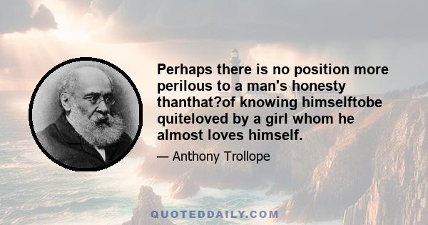 Perhaps there is no position more perilous to a man's honesty thanthat?of knowing himselftobe quiteloved by a girl whom he almost loves himself.