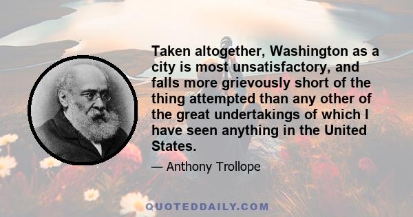 Taken altogether, Washington as a city is most unsatisfactory, and falls more grievously short of the thing attempted than any other of the great undertakings of which I have seen anything in the United States.