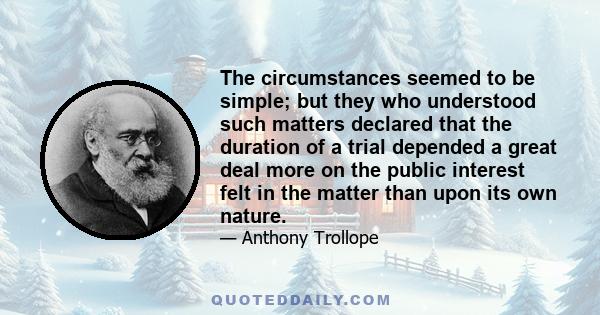 The circumstances seemed to be simple; but they who understood such matters declared that the duration of a trial depended a great deal more on the public interest felt in the matter than upon its own nature.