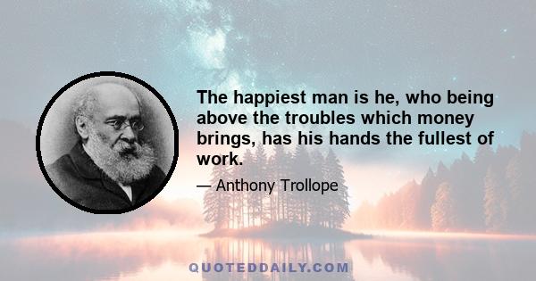 The happiest man is he, who being above the troubles which money brings, has his hands the fullest of work.