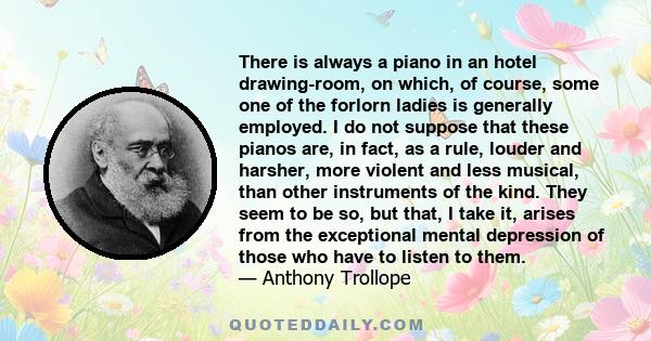 There is always a piano in an hotel drawing-room, on which, of course, some one of the forlorn ladies is generally employed. I do not suppose that these pianos are, in fact, as a rule, louder and harsher, more violent