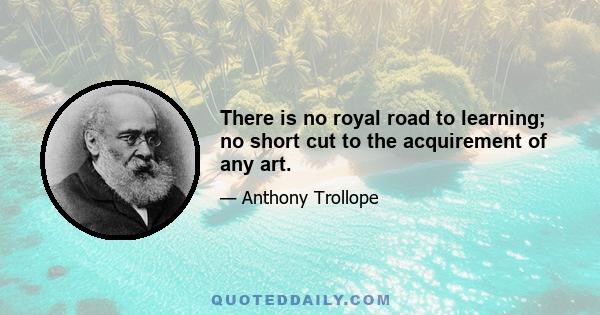 There is no royal road to learning; no short cut to the acquirement of any art.