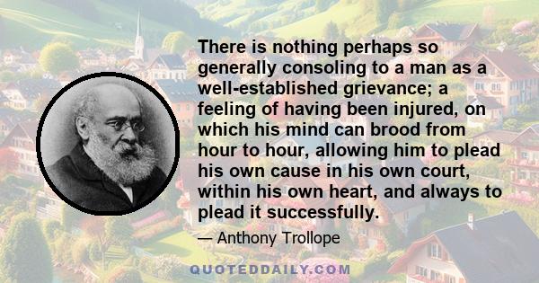 There is nothing perhaps so generally consoling to a man as a well-established grievance; a feeling of having been injured, on which his mind can brood from hour to hour, allowing him to plead his own cause in his own