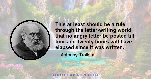 This at least should be a rule through the letter-writing world: that no angry letter be posted till four-and-twenty hours will have elapsed since it was written.