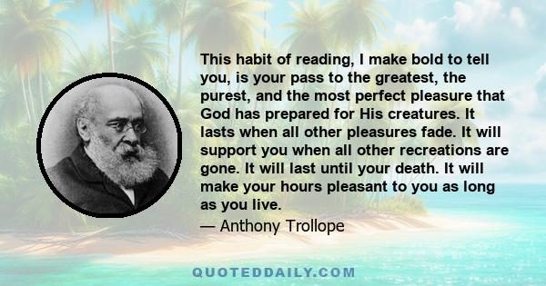 This habit of reading, I make bold to tell you, is your pass to the greatest, the purest, and the most perfect pleasure that God has prepared for His creatures. It lasts when all other pleasures fade. It will support