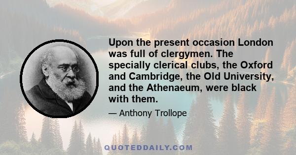 Upon the present occasion London was full of clergymen. The specially clerical clubs, the Oxford and Cambridge, the Old University, and the Athenaeum, were black with them.