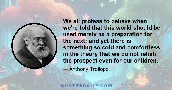 We all profess to believe when we're told that this world should be used merely as a preparation for the next; and yet there is something so cold and comfortless in the theory that we do not relish the prospect even for 