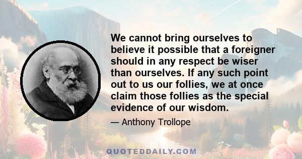 We cannot bring ourselves to believe it possible that a foreigner should in any respect be wiser than ourselves. If any such point out to us our follies, we at once claim those follies as the special evidence of our