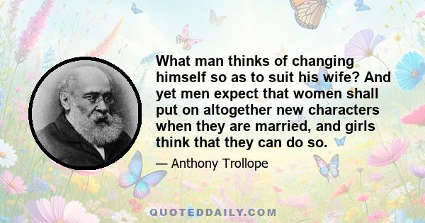 What man thinks of changing himself so as to suit his wife? And yet men expect that women shall put on altogether new characters when they are married, and girls think that they can do so.