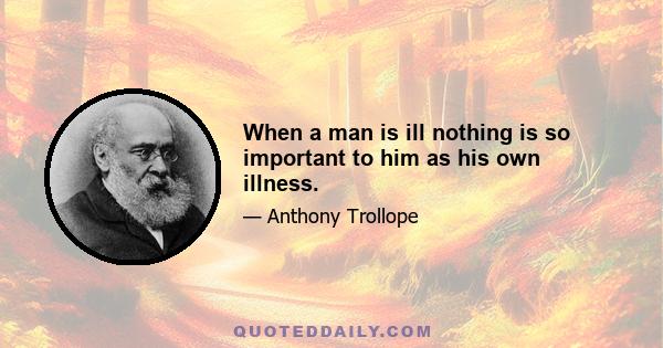 When a man is ill nothing is so important to him as his own illness.