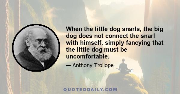 When the little dog snarls, the big dog does not connect the snarl with himself, simply fancying that the little dog must be uncomfortable.