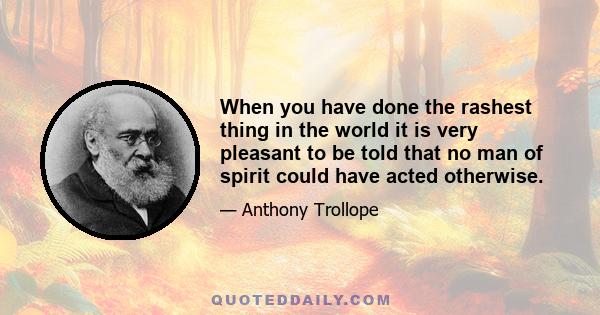 When you have done the rashest thing in the world it is very pleasant to be told that no man of spirit could have acted otherwise.