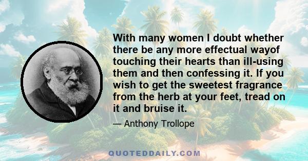 With many women I doubt whether there be any more effectual wayof touching their hearts than ill-using them and then confessing it. If you wish to get the sweetest fragrance from the herb at your feet, tread on it and