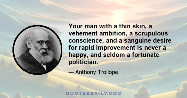 Your man with a thin skin, a vehement ambition, a scrupulous conscience, and a sanguine desire for rapid improvement is never a happy, and seldom a fortunate politician.