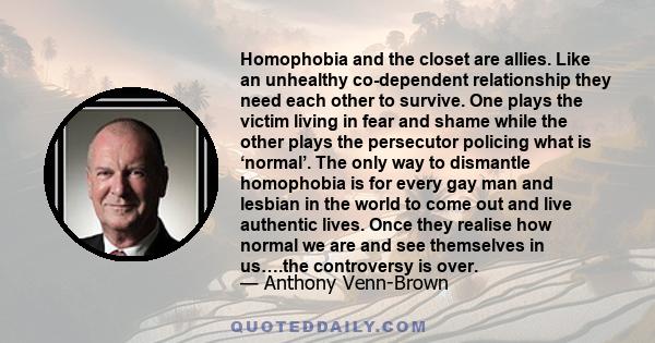 Homophobia and the closet are allies. Like an unhealthy co-dependent relationship they need each other to survive. One plays the victim living in fear and shame while the other plays the persecutor policing what is