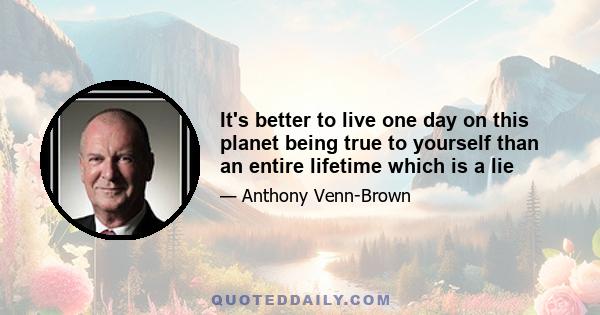 It's better to live one day on this planet being true to yourself than an entire lifetime which is a lie