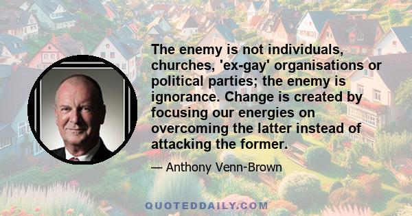 The enemy is not individuals, churches, 'ex-gay' organisations or political parties; the enemy is ignorance. Change is created by focusing our energies on overcoming the latter instead of attacking the former.