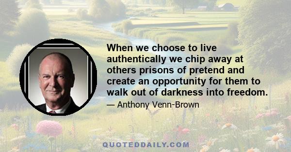 When we choose to live authentically we chip away at others prisons of pretend and create an opportunity for them to walk out of darkness into freedom.