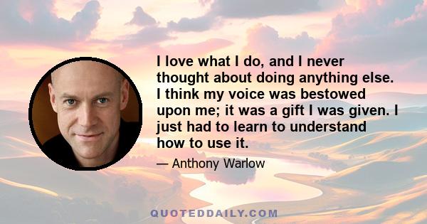 I love what I do, and I never thought about doing anything else. I think my voice was bestowed upon me; it was a gift I was given. I just had to learn to understand how to use it.