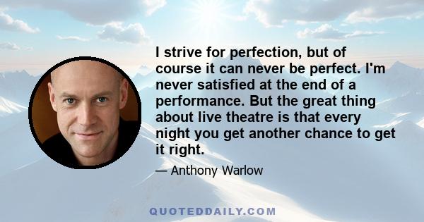 I strive for perfection, but of course it can never be perfect. I'm never satisfied at the end of a performance. But the great thing about live theatre is that every night you get another chance to get it right.