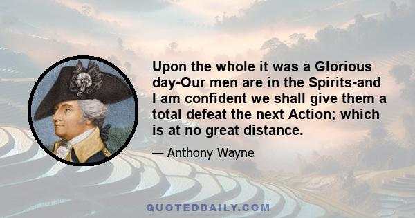 Upon the whole it was a Glorious day-Our men are in the Spirits-and I am confident we shall give them a total defeat the next Action; which is at no great distance.