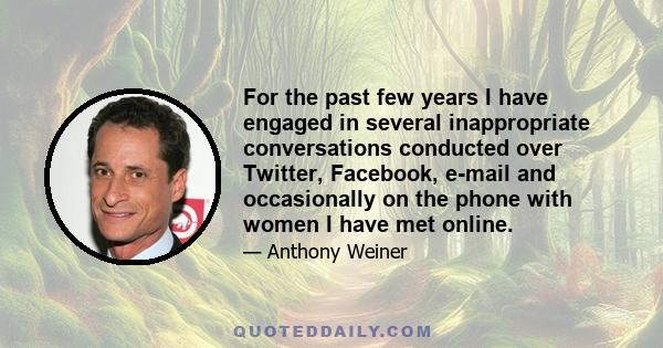 For the past few years I have engaged in several inappropriate conversations conducted over Twitter, Facebook, e-mail and occasionally on the phone with women I have met online.