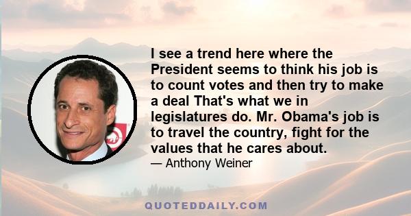 I see a trend here where the President seems to think his job is to count votes and then try to make a deal That's what we in legislatures do. Mr. Obama's job is to travel the country, fight for the values that he cares 