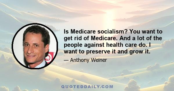 Is Medicare socialism? You want to get rid of Medicare. And a lot of the people against health care do. I want to preserve it and grow it.