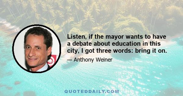 Listen, if the mayor wants to have a debate about education in this city, I got three words: bring it on.