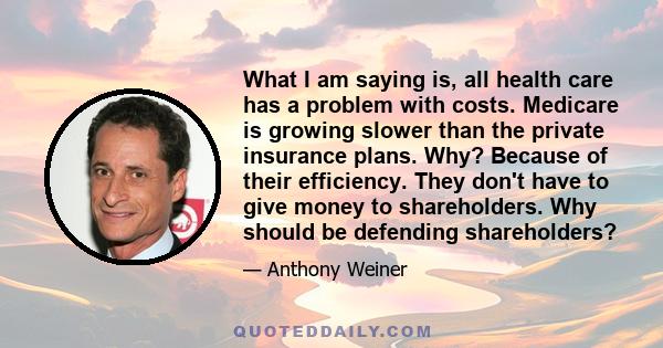 What I am saying is, all health care has a problem with costs. Medicare is growing slower than the private insurance plans. Why? Because of their efficiency. They don't have to give money to shareholders. Why should be