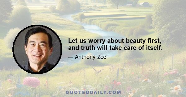 Let us worry about beauty first, and truth will take care of itself.