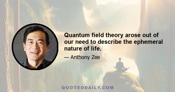 Quantum field theory arose out of our need to describe the ephemeral nature of life.