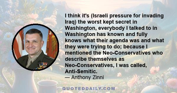 I think it's (Israeli pressure for invading Iraq) the worst kept secret in Washington, everybody I talked to in Washington has known and fully knows what their agenda was and what they were trying to do; because I