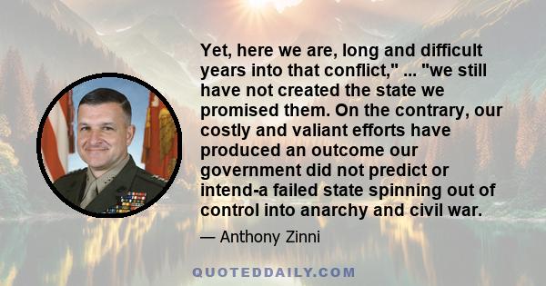 Yet, here we are, long and difficult years into that conflict, ... we still have not created the state we promised them. On the contrary, our costly and valiant efforts have produced an outcome our government did not