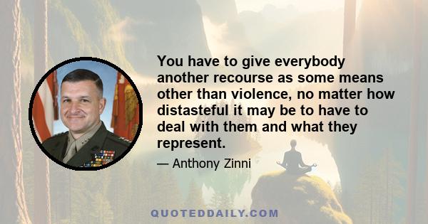 You have to give everybody another recourse as some means other than violence, no matter how distasteful it may be to have to deal with them and what they represent.