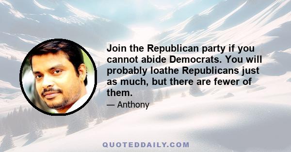 Join the Republican party if you cannot abide Democrats. You will probably loathe Republicans just as much, but there are fewer of them.