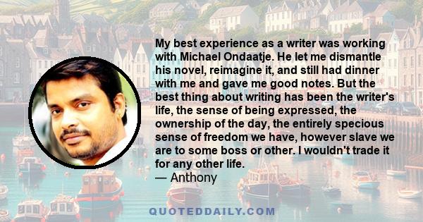 My best experience as a writer was working with Michael Ondaatje. He let me dismantle his novel, reimagine it, and still had dinner with me and gave me good notes. But the best thing about writing has been the writer's