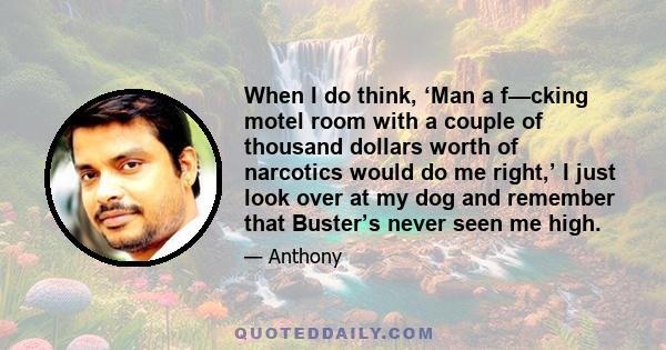 When I do think, ‘Man a f—cking motel room with a couple of thousand dollars worth of narcotics would do me right,’ I just look over at my dog and remember that Buster’s never seen me high.