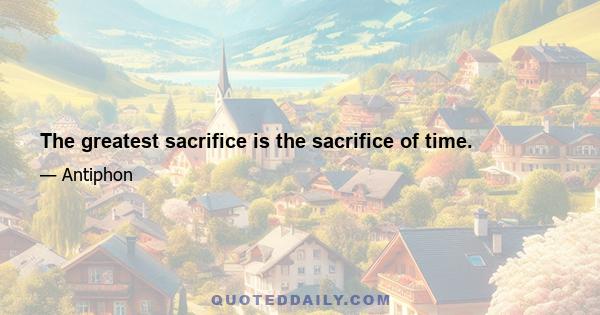 The greatest sacrifice is the sacrifice of time.