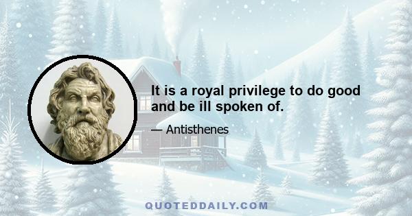 It is a royal privilege to do good and be ill spoken of.