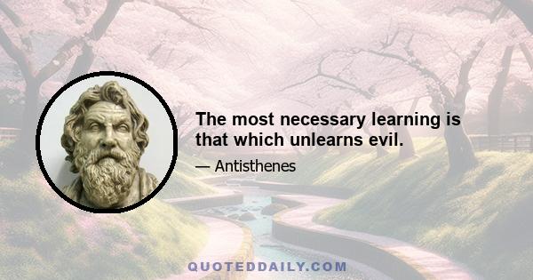 The most necessary learning is that which unlearns evil.