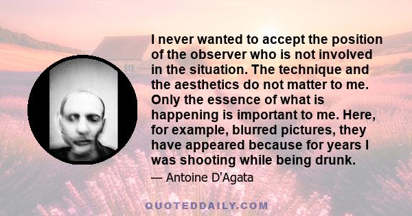 I never wanted to accept the position of the observer who is not involved in the situation. The technique and the aesthetics do not matter to me. Only the essence of what is happening is important to me. Here, for