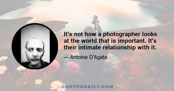 It's not how a photographer looks at the world that is important. It's their intimate relationship with it.