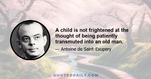 A child is not frightened at the thought of being patiently transmuted into an old man.