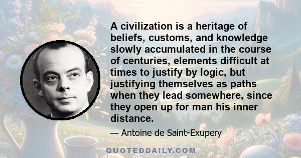 A civilization is a heritage of beliefs, customs, and knowledge slowly accumulated in the course of centuries, elements difficult at times to justify by logic, but justifying themselves as paths when they lead