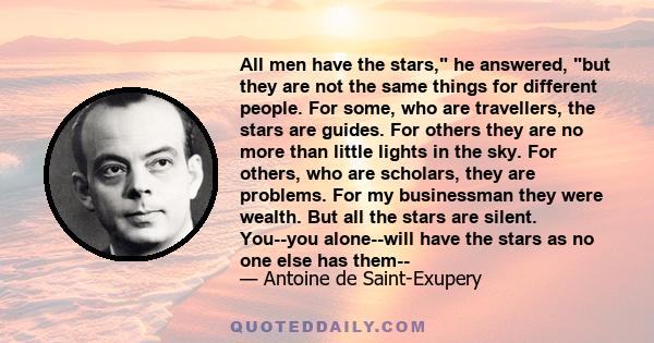 All men have the stars, he answered, but they are not the same things for different people. For some, who are travellers, the stars are guides. For others they are no more than little lights in the sky. For others, who