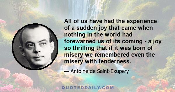 All of us have had the experience of a sudden joy that came when nothing in the world had forewarned us of its coming - a joy so thrilling that if it was born of misery we remembered even the misery with tenderness.