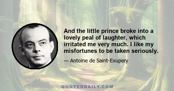 And the little prince broke into a lovely peal of laughter, which irritated me very much. I like my misfortunes to be taken seriously.