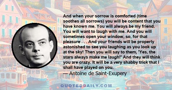 And when your sorrow is comforted (time soothes all sorrows) you will be content that you have known me. You will always be my friend. You will want to laugh with me. And you will sometimes open your window, so, for